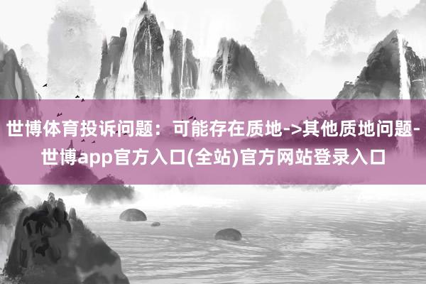 世博体育投诉问题：可能存在质地->其他质地问题-世博app官方入口(全站)官方网站登录入口