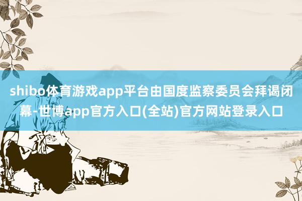 shibo体育游戏app平台由国度监察委员会拜谒闭幕-世博app官方入口(全站)官方网站登录入口