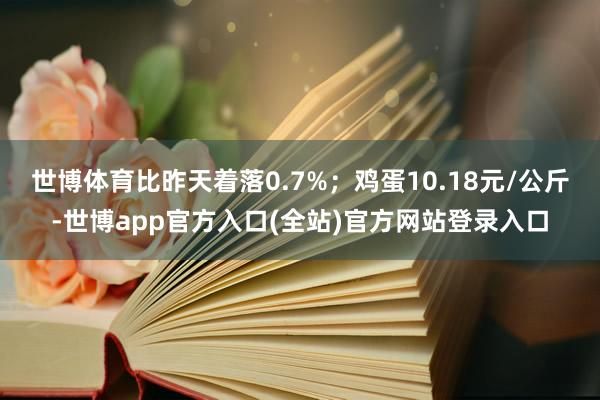 世博体育比昨天着落0.7%；鸡蛋10.18元/公斤-世博app官方入口(全站)官方网站登录入口
