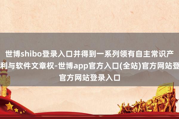 世博shibo登录入口并得到一系列领有自主常识产权的专利与软件文章权-世博app官方入口(全站)官方网站登录入口