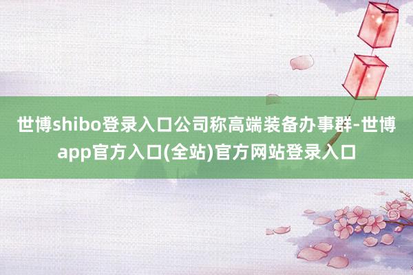世博shibo登录入口公司称高端装备办事群-世博app官方入口(全站)官方网站登录入口