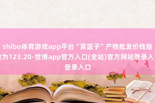 shibo体育游戏app平台“菜篮子”产物批发价钱指数为123.20-世博app官方入口(全站)官方网站登录入口