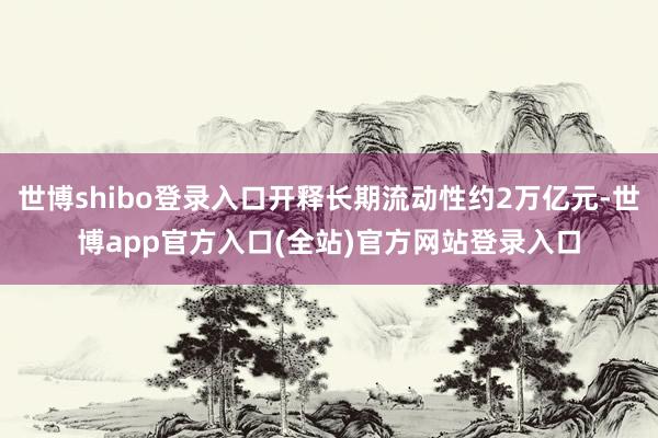 世博shibo登录入口开释长期流动性约2万亿元-世博app官方入口(全站)官方网站登录入口