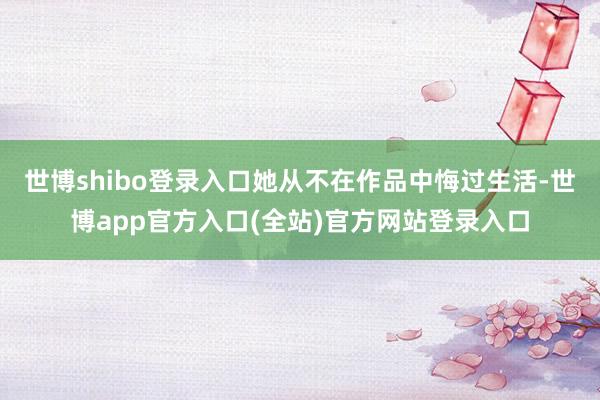 世博shibo登录入口她从不在作品中悔过生活-世博app官方入口(全站)官方网站登录入口
