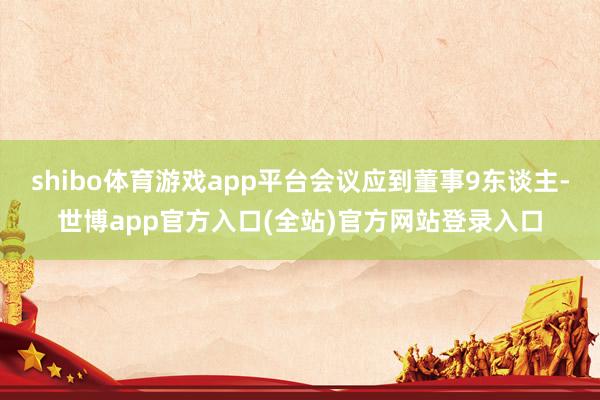 shibo体育游戏app平台会议应到董事9东谈主-世博app官方入口(全站)官方网站登录入口