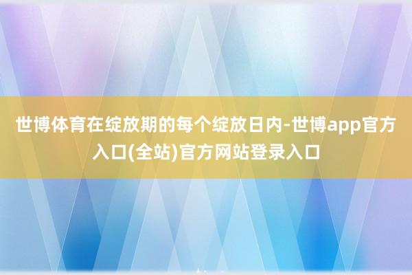世博体育在绽放期的每个绽放日内-世博app官方入口(全站)官方网站登录入口
