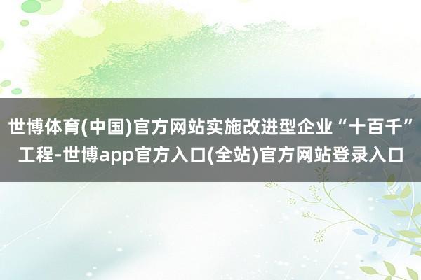 世博体育(中国)官方网站实施改进型企业“十百千”工程-世博app官方入口(全站)官方网站登录入口