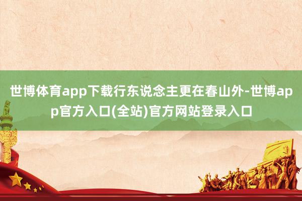 世博体育app下载行东说念主更在春山外-世博app官方入口(全站)官方网站登录入口