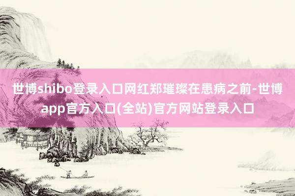 世博shibo登录入口网红郑璀璨在患病之前-世博app官方入口(全站)官方网站登录入口