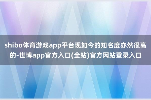 shibo体育游戏app平台现如今的知名度亦然很高的-世博app官方入口(全站)官方网站登录入口