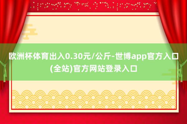 欧洲杯体育出入0.30元/公斤-世博app官方入口(全站)官方网站登录入口