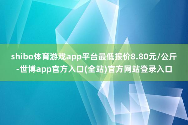 shibo体育游戏app平台最低报价8.80元/公斤-世博app官方入口(全站)官方网站登录入口
