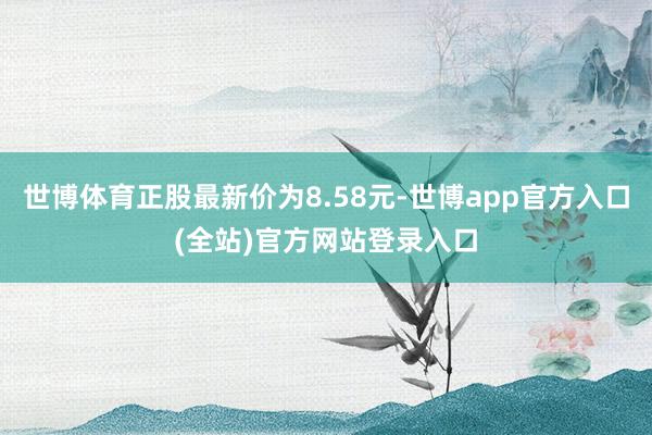 世博体育正股最新价为8.58元-世博app官方入口(全站)官方网站登录入口