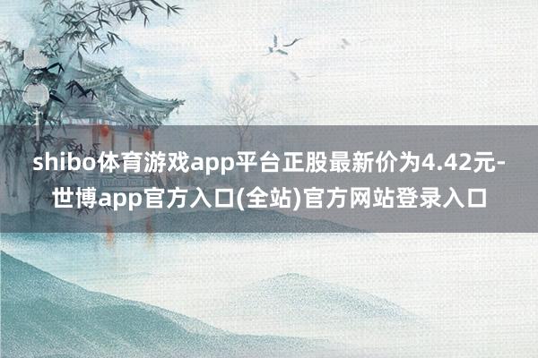 shibo体育游戏app平台正股最新价为4.42元-世博app官方入口(全站)官方网站登录入口