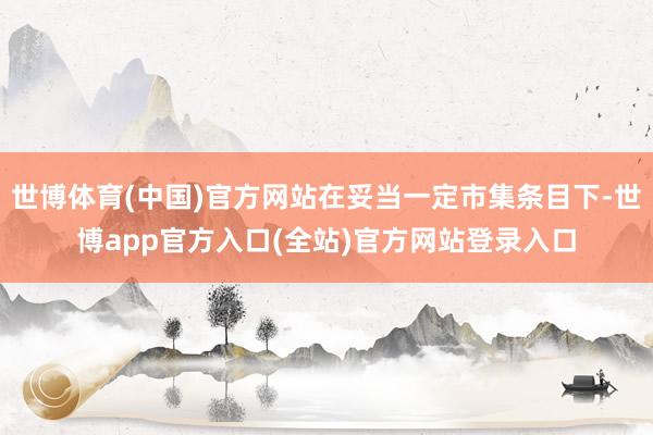 世博体育(中国)官方网站在妥当一定市集条目下-世博app官方入口(全站)官方网站登录入口