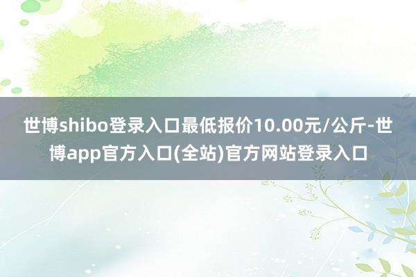 世博shibo登录入口最低报价10.00元/公斤-世博app官方入口(全站)官方网站登录入口