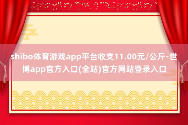 shibo体育游戏app平台收支11.00元/公斤-世博app官方入口(全站)官方网站登录入口
