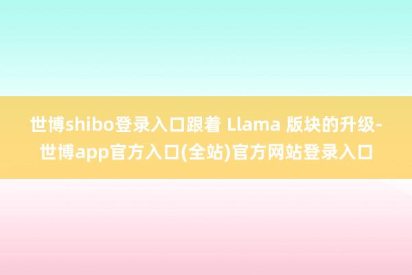 世博shibo登录入口跟着 Llama 版块的升级-世博app官方入口(全站)官方网站登录入口