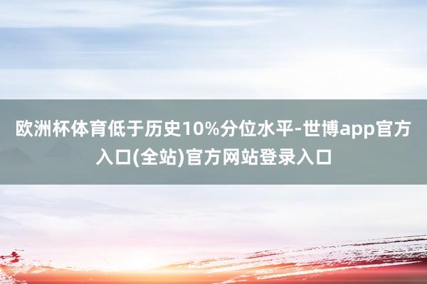 欧洲杯体育低于历史10%分位水平-世博app官方入口(全站)官方网站登录入口