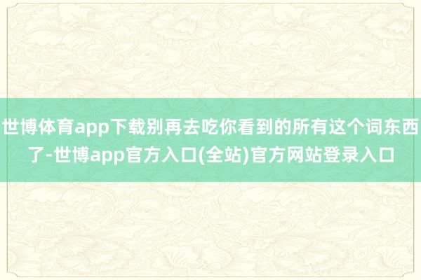 世博体育app下载别再去吃你看到的所有这个词东西了-世博app官方入口(全站)官方网站登录入口