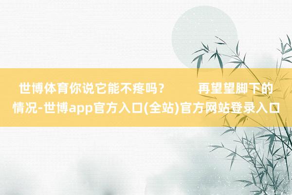 世博体育你说它能不疼吗？        再望望脚下的情况-世博app官方入口(全站)官方网站登录入口